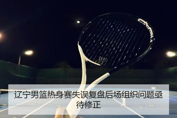 辽宁男篮热身赛失误复盘后场组织问题亟待修正 - WukongSports